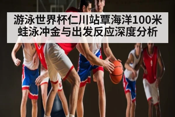 游泳世界杯仁川站覃海洋100米蛙泳冲金与出发反应深度分析
