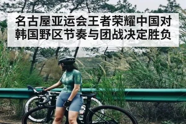 名古屋亚运会王者荣耀中国对韩国野区节奏与团战决定胜负
