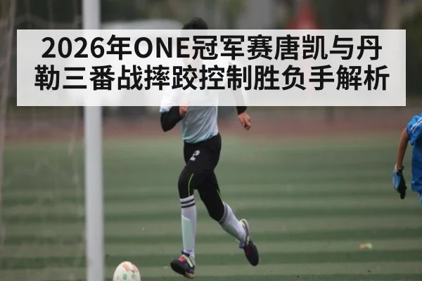 2026年ONE冠军赛唐凯与丹勒三番战摔跤控制胜负手解析