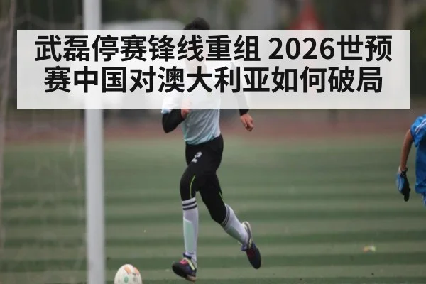 武磊停赛锋线重组 2026世预赛中国对澳大利亚如何破局